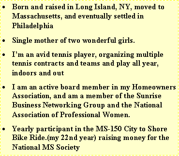 Text Box: Born and raised in Long Island, NY, moved to Massachusetts, and eventually settled in PhiladelphiaSingle mother of two wonderful girls.Im an avid tennis player, organizing multiple tennis contracts and teams and play all year, indoors and outI am an active board member in my Homeowners Association, and am a member of the Sunrise Business Networking Group and the National Association of Professional Women.Yearly participant in the MS-150 City to Shore Bike Ride.(my 22nd year) raising money for the National MS Society