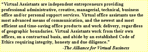 Text Box: Virtual Assistants are independent entrepreneurs providing professional administrative, creative, managerial, technical, business office and/or personal support services. Virtual office assistants use the most advanced means of communication, and the newest and most efficient and time-saving office products and work delivery, regardless of geographic boundaries. Virtual Assistants work from their own offices, on a contractual basis, and abide by an established Code of Ethics requiring integrity, honesty and due diligence.				                                        -The Alliance for Virtual Business